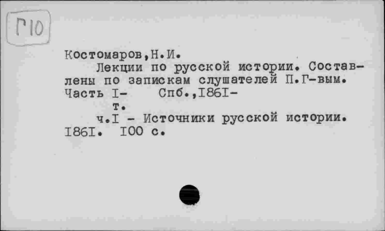 ﻿Костомаров,Н.И.
Лекции по русской истории. Составлены по запискам слушателей П.Г-вым. Часть I- Спб.,1861-
т.
Ч.І - Источники русской истории. 1861. ТОО с.